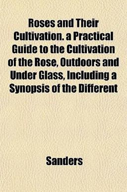 Roses and Their Cultivation a Practical Guide to the Cultivation of the Rose, Outdoors and under Glass, Including a Synopsis of the Different