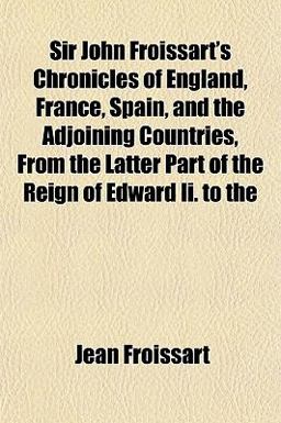 Sir John Froissart's Chronicles of England, France, Spain, and the Adjoining Countries, from the Latter Part of the Reign of Edward II To