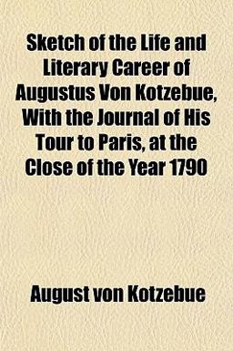 Sketch of the Life and Literary Career of Augustus Von Kotzebue, with the Journal of His Tour to Paris, at the Close of the Year 1790