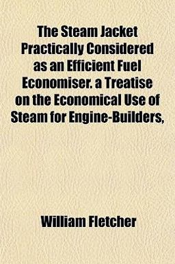 The Steam Jacket Practically Considered As an Efficient Fuel Economiser a Treatise on the Economical Use of Steam for Engine-Builders The Steam Jacket Practically Considered As an Efficient Fuel Economiser a Treatise on the Economical Use of Steam for Engine-Builders