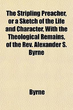 The Stripling Preacher, or a Sketch of the Life and Character, with the Theological Remains, of the Rev Alexander S Byrne
