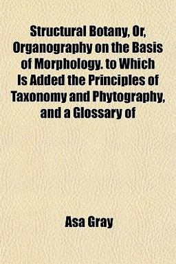 Structural Botany, or, Organography on the Basis of Morphology to Which Is Added the Principles of Taxonomy and Phytography, and a Glossary Of