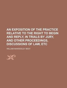 An Exposition of the Practice Relative to the Right to Begin and Reply, in Trials by Jury, and Other Proceedings, Discussions of Law, Etc