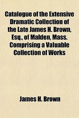 Catalogue of the Extensive Dramatic Collection of the Late James H Brown, Esq , of Malden, Mass Comprising a Valuable Collection of Works