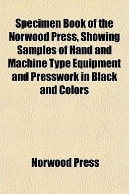 Specimen Book of the Norwood Press, Showing Samples of Hand and MacHine Type Equipment and Presswork in Black and Colors Specimen Book of the Norwood Press, Showing Samples of Hand and MacHine Type Equipment and Presswork in Black and Colors