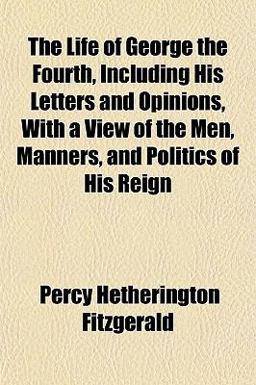 The Life of George the Fourth, Including His Letters and Opinions, with a View of the Men, Manners, and Politics of His Reign