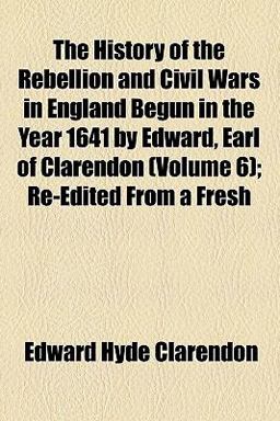 The History of the Rebellion and Civil Wars in England Begun in the Year 1641 by Edward, Earl of Clarendon; Re-Edited from a Fresh