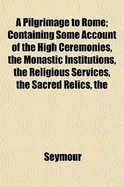 A Pilgrimage to Rome; Containing Some Account of the High Ceremonies, the Monastic Institutions, the Religious Services, the Sacred Relics