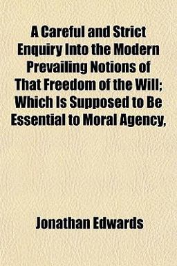 A Careful and Strict Enquiry into the Modern Prevailing Notions of That Freedom of the Will; Which Is Supposed to Be Essential to Moral Agency