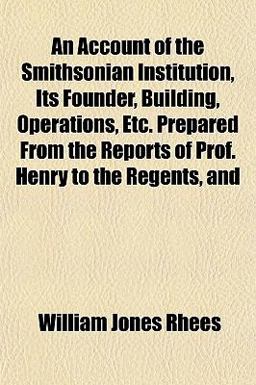 An Account of the Smithsonian Institution, Its Founder, Building, Operations, etc Prepared from the Reports of Prof Henry to the Regents, And