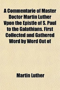 A Commentarie of Master Doctor Martin Luther Vpon the Epistle of S Paul to the Galathians First Collected and Gathered Word by Word Out Of