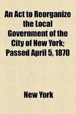 An Act to Reorganize the Local Government of the City of New York; Passed April 5 1870