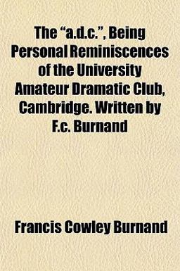 The A D C , Being Personal Reminiscences of the University Amateur Dramatic Club, Cambridge Written by F C Burnand