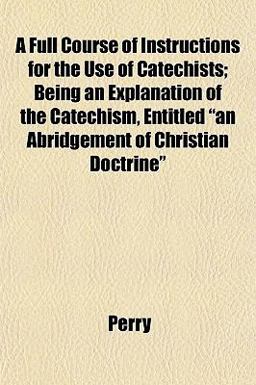 A Full Course of Instructions for the Use of Catechists; Being an Explanation of the Catechism, Entitled an Abridgement of Christian Doctrine