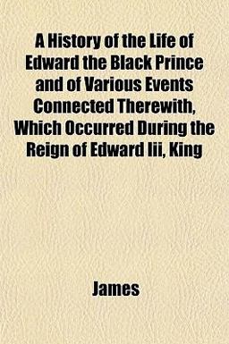 A History of the Life of Edward the Black Prince and of Various Events Connected Therewith, Which Occurred During the Reign of Edward III , King