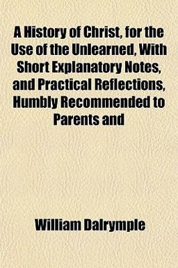 A History of Christ, for the Use of the Unlearned, with Short Explanatory Notes, and Practical Reflections, Humbly Recommended to Parents And