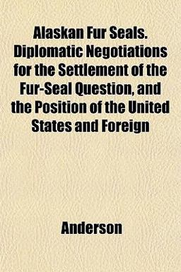 Alaskan Fur Seals Diplomatic Negotiations for the Settlement of the Fur-Seal Question, and the Position of the United States and Foreign