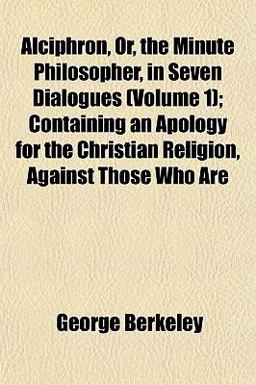 Alciphron, or, the Minute Philosopher, in Seven Dialogues; Containing an Apology for the Christian Religion, Against Those Who Are