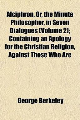 Alciphron, or, the Minute Philosopher, in Seven Dialogues; Containing an Apology for the Christian Religion, Against Those Who Are