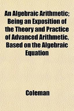 An Algebraic Arithmetic; Being an Exposition of the Theory and Practice of Advanced Arithmetic, Based on the Algebraic Equation An Algebraic Arithmetic; Being an Exposition of the Theory and Practice of Advanced Arithmetic, Based on the Algebraic Equation
