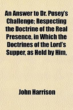 An Answer to Dr Pusey's Challenge; Respecting the Doctrine of the Real Presence, in Which the Doctrines of the Lord's Supper, As Held by Him
