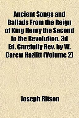 Ancient Songs and Ballads from the Reign of King Henry the Second to the Revolution 3d Ed Carefully Rev by W Carew Hazlitt
