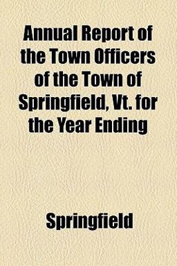 Annual Report of the Town Officers of the Town of Springfield, Vt for the Year Ending Annual Report of the Town Officers of the Town of Springfield, Vt for the Year Ending