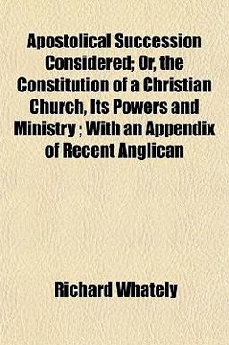 Apostolical Succession Considered; or, the Constitution of a Christian Church, Its Powers and Ministry; with an Appendix of Recent Anglican