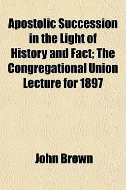 Apostolic Succession in the Light of History and Fact; the Congregational Union Lecture For 1897
