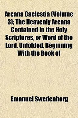 Arcana Caelestia; the Heavenly Arcana Contained in the Holy Scriptures, or Word of the Lord, Unfolded, Beginning with the Book Of