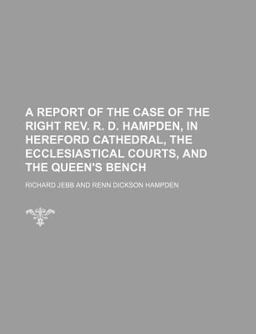 A Report of the Case of the Right Rev R D Hampden, in Hereford Cathedral, the Ecclesiastical Courts, and the Queen's Bench