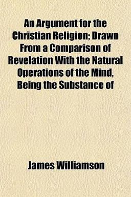 An Argument for the Christian Religion; Drawn from a Comparison of Revelation with the Natural Operations of the Mind, Being the Substance Of An Argument for the Christian Religion; Drawn from a Comparison of Revelation with the Natural Operations of the Mind, Being the Substance Of