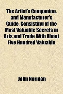 The Artist's Companion, and Manufacturer's Guide, Consisting of the Most Valuable Secrets in Arts and Trade with about Five Hundred Valuable