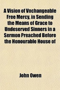 A Vision of Vnchangeable Free Mercy, in Sending the Means of Grace to Undeserved Sinners in a Sermon Preached Before the Honourable House Of