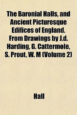 The Baronial Halls, and Ancient Picturesque Edifices of England from Drawings by J D Harding, G Cattermole, S Prout, W M