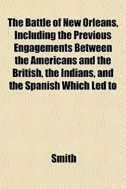 The Battle of New Orleans, Including the Previous Engagements Between the Americans and the British, the Indians, and the Spanish Which Led To
