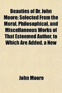 Beauties of Dr John Moore; Selected from the Moral, Philosophical, and Miscellaneous Works of That Esteemed Author, to Which Are Added, a New