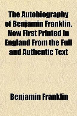 The Autobiography of Benjamin Franklin, Now First Printed in England from the Full and Authentic Text