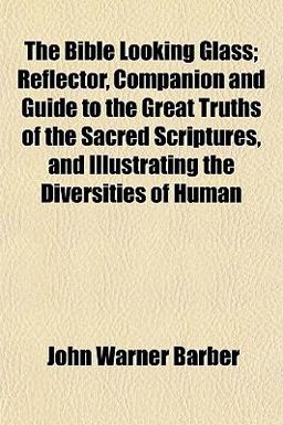 The Bible Looking Glass; Reflector, Companion and Guide to the Great Truths of the Sacred Scriptures, and Illustrating the Diversities of Human