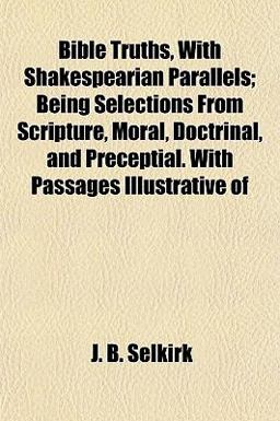 Bible Truths, with Shakespearian Parallels; Being Selections from Scripture, Moral, Doctrinal, and Preceptial with Passages Illustrative Of