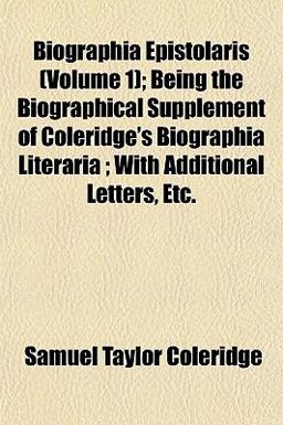 Biographia Epistolaris; Being the Biographical Supplement of Coleridge's Biographia Literaria; with Additional Letters, Etc