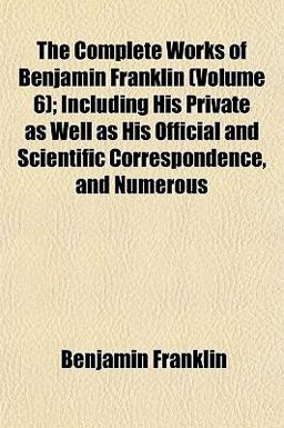The Complete Works of Benjamin Franklin; Including His Private As Well As His Official and Scientific Correspondence, and Numerous