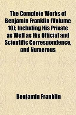 The Complete Works of Benjamin Franklin; Including His Private As Well As His Official and Scientific Correspondence, and Numerous
