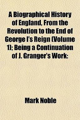 A Biographical History of England, from the Revolution to the End of George I's Reign; Being a Continuation of J Granger's Work