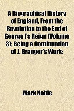 A Biographical History of England, from the Revolution to the End of George I's Reign; Being a Continuation of J Granger's Work