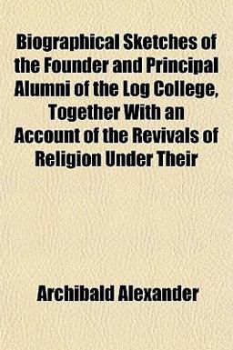 Biographical Sketches of the Founder and Principal Alumni of the Log College, Together with an Account of the Revivals of Religion under Their