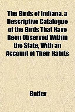 The Birds of Indiana a Descriptive Catalogue of the Birds That Have Been Observed Within the State, with an Account of Their Habits The Birds of Indiana a Descriptive Catalogue of the Birds That Have Been Observed Within the State, with an Account of Their Habits
