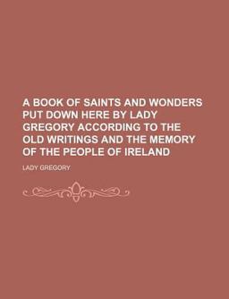A Book of Saints and Wonders Put down Here by Lady Gregory According to the Old Writings and the Memory of the People of Ireland