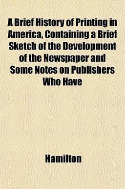 A Brief History of Printing in America, Containing a Brief Sketch of the Development of the Newspaper and Some Notes on Publishers Who Have