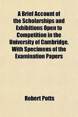 A Brief Account of the Scholarships and Exhibitions Open to Competition in the University of Cambridge, with Specimens of the Examination Papers A Brief Account of the Scholarships and Exhibitions Open to Competition in the University of Cambridge, with Specimens of the Examination Papers